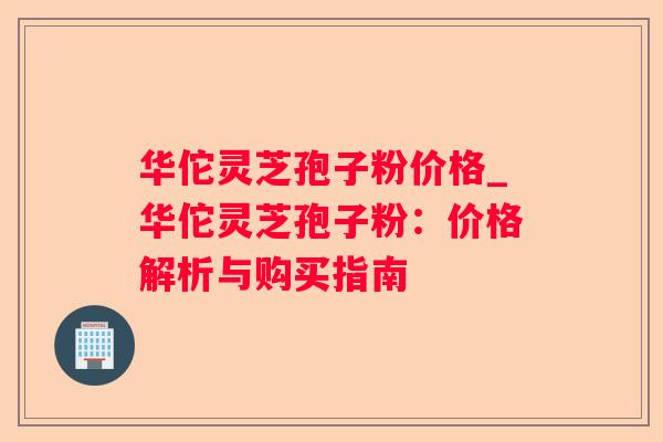 华佗灵芝孢子粉价格_华佗灵芝孢子粉：价格解析与购买指南