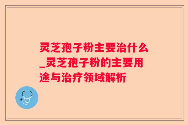 灵芝孢子粉主要什么_灵芝孢子粉的主要用途与领域解析