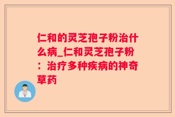 仁和的灵芝孢子粉什么_仁和灵芝孢子粉:多种的神奇草药 仁和的灵芝孢子粉什么_仁和灵芝孢子粉:多种的神奇草药