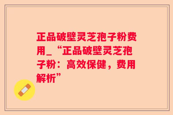 正品破壁灵芝孢子粉费用_“正品破壁灵芝孢子粉：高效保健，费用解析”