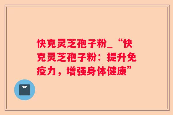 快克灵芝孢子粉_“快克灵芝孢子粉：提升免疫力，增强身体健康”