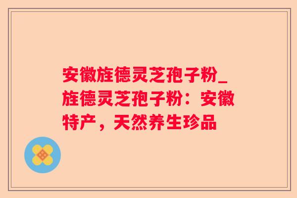 安徽旌德灵芝孢子粉_旌德灵芝孢子粉：安徽特产，天然养生珍品