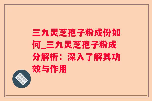 三九灵芝孢子粉成份如何_三九灵芝孢子粉成分解析：深入了解其功效与作用