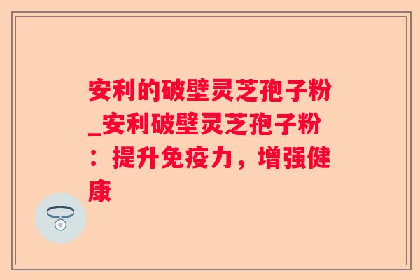 安利的破壁灵芝孢子粉_安利破壁灵芝孢子粉：提升免疫力，增强健康