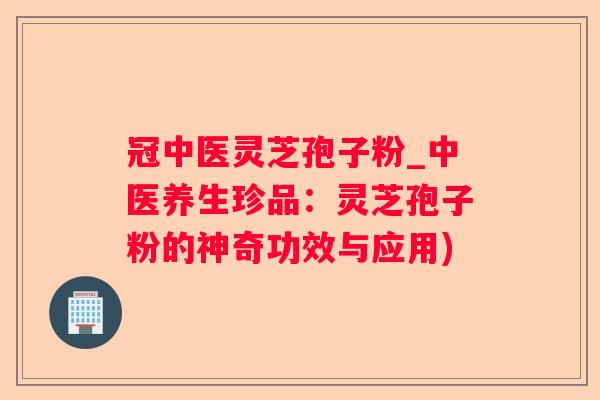 冠中医灵芝孢子粉_中医养生珍品：灵芝孢子粉的神奇功效与应用)