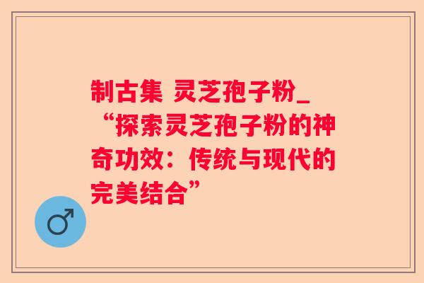 制古集 灵芝孢子粉_“探索灵芝孢子粉的神奇功效：传统与现代的完美结合”