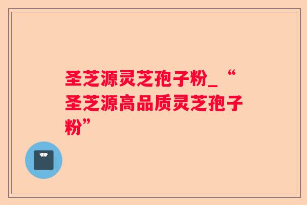 圣芝源灵芝孢子粉_“圣芝源高品质灵芝孢子粉” 圣芝源灵芝孢子粉_“圣芝源高品质灵芝孢子粉”