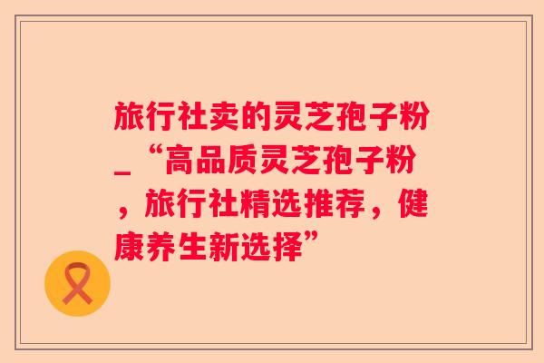 旅行社卖的灵芝孢子粉_“高品质灵芝孢子粉,旅行社精选推荐,健康养生新选择” 旅行社卖的灵芝孢子粉_“高品质灵芝孢子粉,旅行社精选推荐,健康养生新选择”