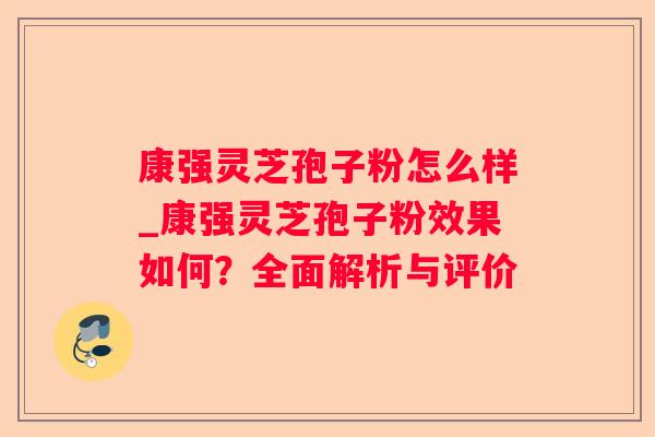 康强灵芝孢子粉怎么样_康强灵芝孢子粉效果如何？全面解析与评价