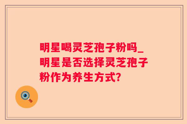 明星喝灵芝孢子粉吗_明星是否选择灵芝孢子粉作为养生方式? 明星喝灵芝孢子粉吗_明星是否选择灵芝孢子粉作为养生方式?
