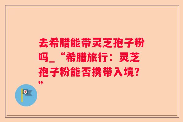 去希腊能带灵芝孢子粉吗_“希腊旅行：灵芝孢子粉能否携带入境？”