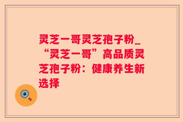 灵芝一哥灵芝孢子粉_“灵芝一哥”高品质灵芝孢子粉：健康养生新选择