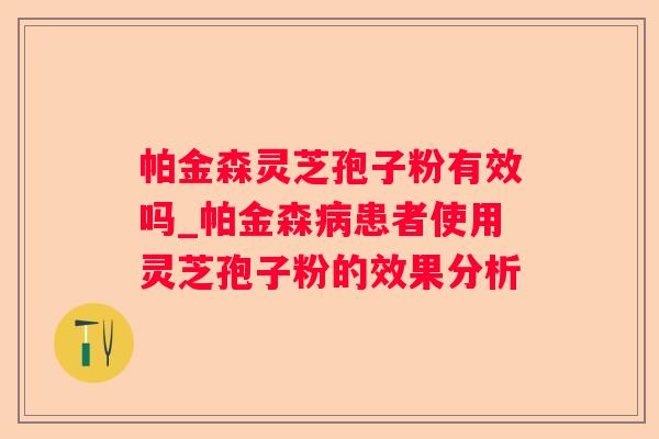 帕金森灵芝孢子粉有效吗_帕金森患者使用灵芝孢子粉的效果分析