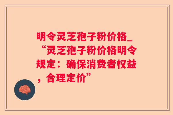 明令灵芝孢子粉价格_“灵芝孢子粉价格明令规定：确保消费者权益，合理定价”