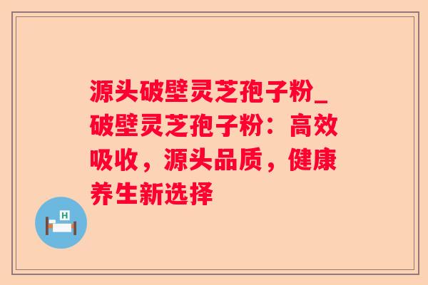 源头破壁灵芝孢子粉_破壁灵芝孢子粉：高效吸收，源头品质，健康养生新选择