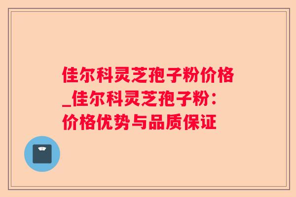 佳尔科灵芝孢子粉价格_佳尔科灵芝孢子粉：价格优势与品质保证