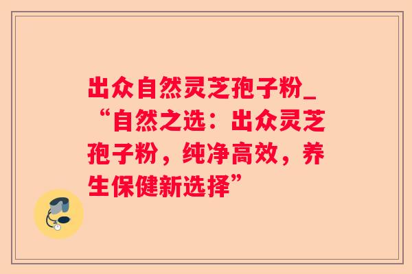 出众自然灵芝孢子粉_“自然之选：出众灵芝孢子粉，纯净高效，养生保健新选择”