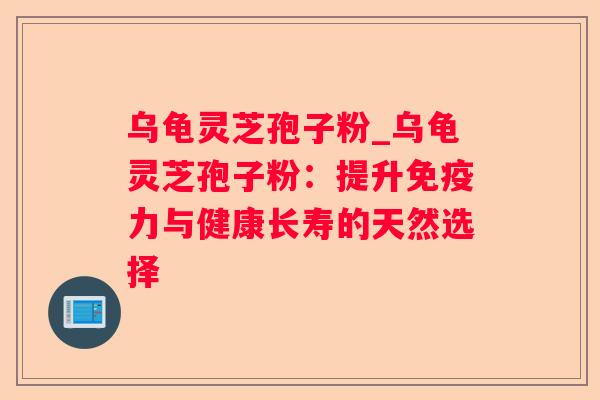 乌龟灵芝孢子粉_乌龟灵芝孢子粉：提升免疫力与健康长寿的天然选择