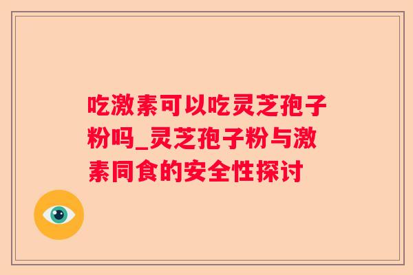 吃激素可以吃灵芝孢子粉吗_灵芝孢子粉与激素同食的安全性探讨