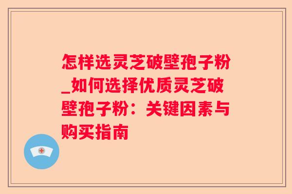 怎样选灵芝破壁孢子粉_如何选择优质灵芝破壁孢子粉：关键因素与购买指南