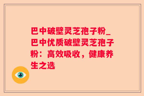 巴中破壁灵芝孢子粉_巴中优质破壁灵芝孢子粉：高效吸收，健康养生之选