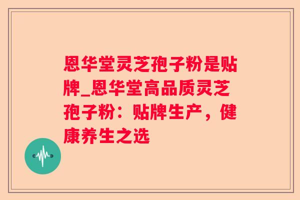 恩华堂灵芝孢子粉是贴牌_恩华堂高品质灵芝孢子粉：贴牌生产，健康养生之选