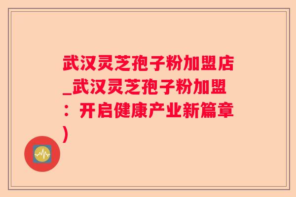 武汉灵芝孢子粉加盟店_武汉灵芝孢子粉加盟:开启健康产业新篇章) 武汉灵芝孢子粉加盟店_武汉灵芝孢子粉加盟:开启健康产业新篇章)