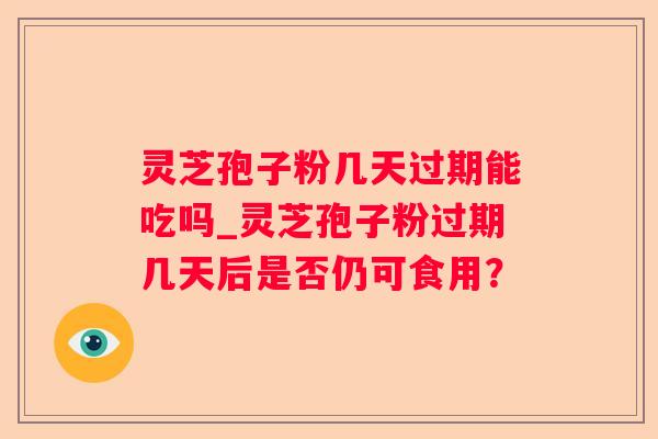 灵芝孢子粉几天过期能吃吗_灵芝孢子粉过期几天后是否仍可食用？