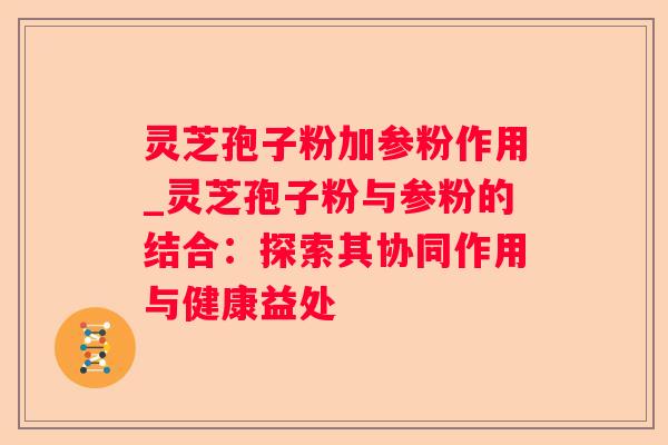 灵芝孢子粉加参粉作用_灵芝孢子粉与参粉的结合：探索其协同作用与健康益处