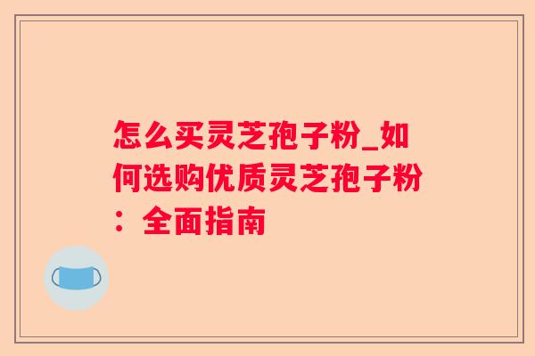 怎么买灵芝孢子粉_如何选购优质灵芝孢子粉：全面指南