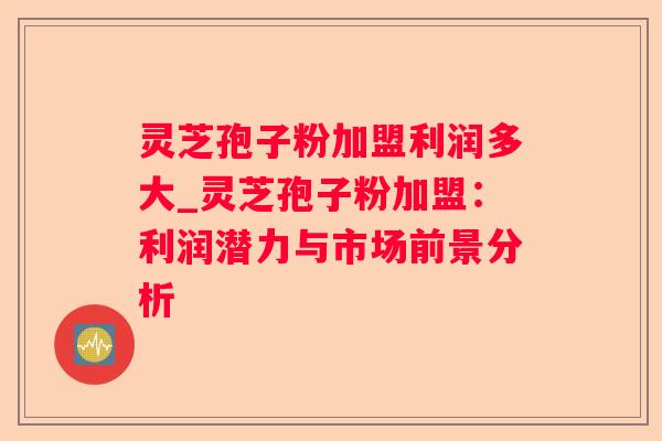 灵芝孢子粉加盟利润多大_灵芝孢子粉加盟：利润潜力与市场前景分析