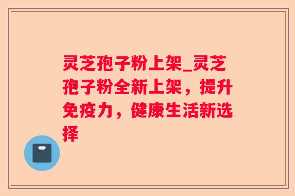 灵芝孢子粉上架_灵芝孢子粉全新上架，提升免疫力，健康生活新选择