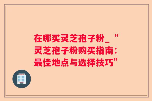 在哪买灵芝孢子粉_“灵芝孢子粉购买指南：佳地点与选择技巧”