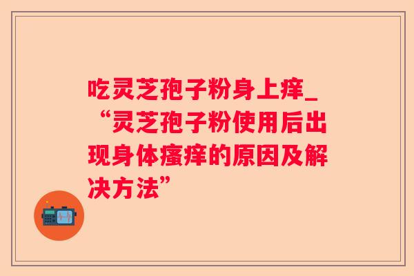 吃灵芝孢子粉身上痒_“灵芝孢子粉使用后出现身体瘙痒的原因及解决方法”