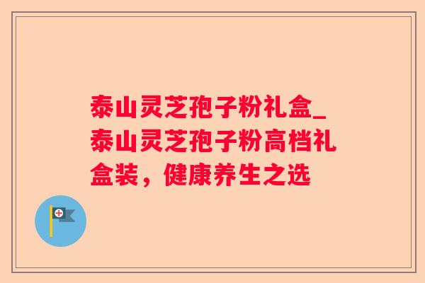 泰山灵芝孢子粉礼盒_泰山灵芝孢子粉高档礼盒装,健康养生之选 泰山灵芝孢子粉礼盒_泰山灵芝孢子粉高档礼盒装,健康养生之选