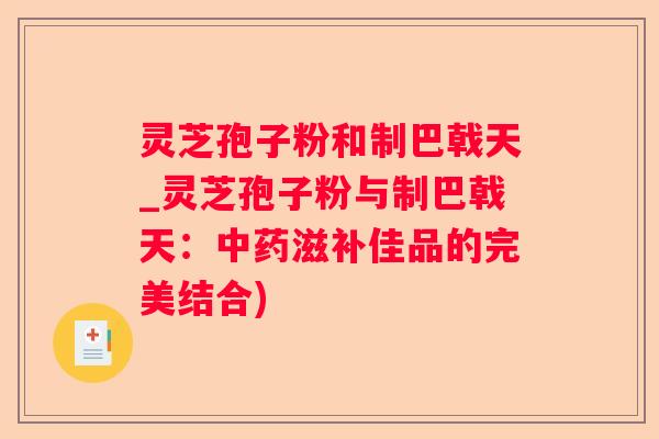 灵芝孢子粉和制巴戟天_灵芝孢子粉与制巴戟天：滋补佳品的完美结合)