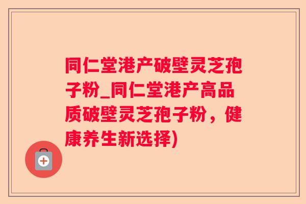 同仁堂港产破壁灵芝孢子粉_同仁堂港产高品质破壁灵芝孢子粉，健康养生新选择)