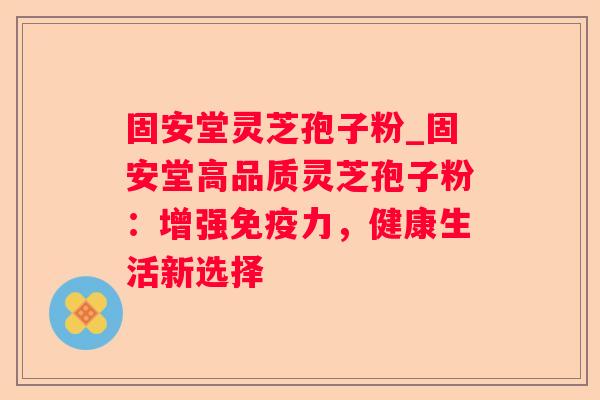 固安堂灵芝孢子粉_固安堂高品质灵芝孢子粉：增强免疫力，健康生活新选择