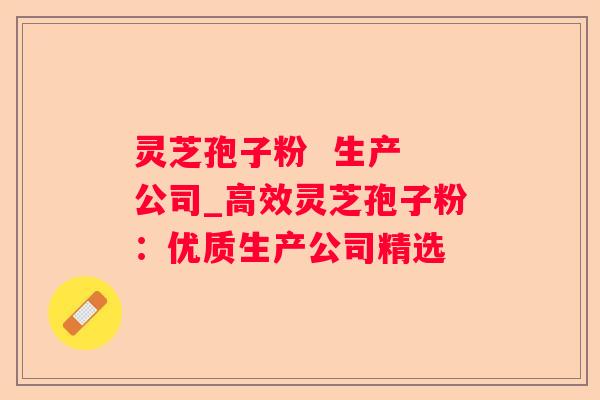 灵芝孢子粉 生产 公司_高效灵芝孢子粉:优质生产公司精选 灵芝孢子粉 生产 公司_高效灵芝孢子粉:优质生产公司精选