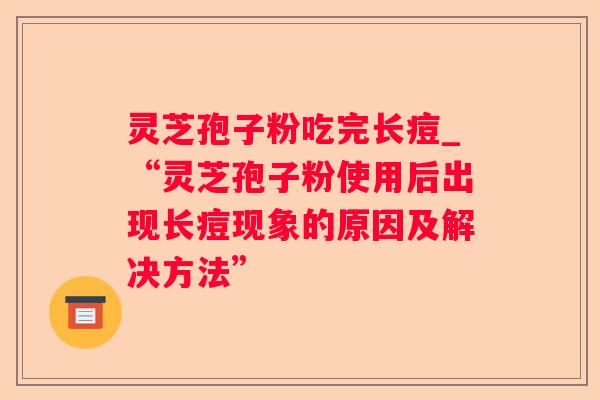 灵芝孢子粉吃完长痘_“灵芝孢子粉使用后出现长痘现象的原因及解决方法”