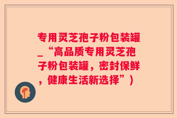 专用灵芝孢子粉包装罐_“高品质专用灵芝孢子粉包装罐，密封保鲜，健康生活新选择”)