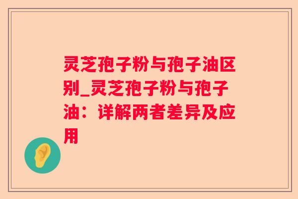 灵芝孢子粉与孢子油区别_灵芝孢子粉与孢子油：详解两者差异及应用