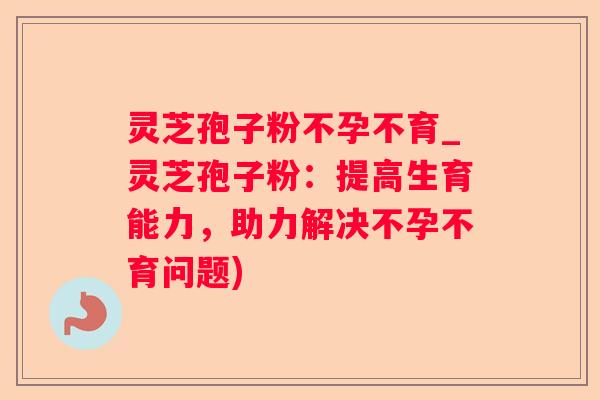 灵芝孢子粉不孕不育_灵芝孢子粉：提高生育能力，助力解决不孕不育问题)