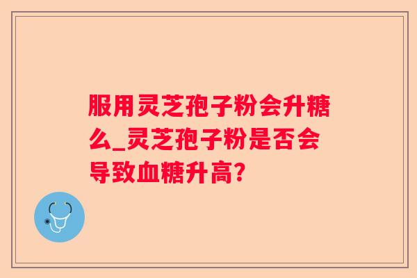 服用灵芝孢子粉会升糖么_灵芝孢子粉是否会导致升高？