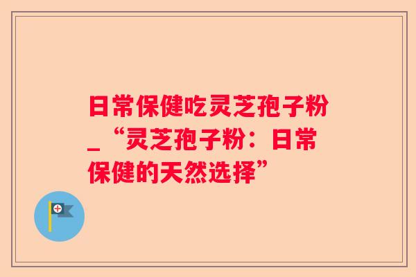 日常保健吃灵芝孢子粉_“灵芝孢子粉:日常保健的天然选择” 日常保健吃灵芝孢子粉_“灵芝孢子粉:日常保健的天然选择”