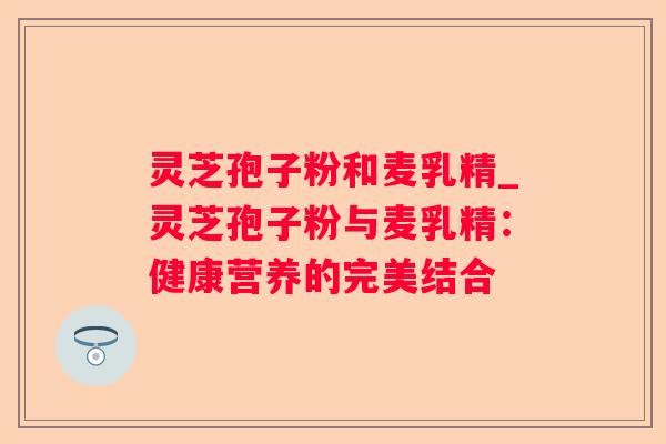 灵芝孢子粉和麦乳精_灵芝孢子粉与麦乳精：健康营养的完美结合