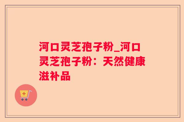 河口灵芝孢子粉_河口灵芝孢子粉:天然健康滋补品 河口灵芝孢子粉_河口灵芝孢子粉:天然健康滋补品