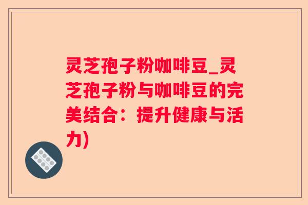 灵芝孢子粉咖啡豆_灵芝孢子粉与咖啡豆的完美结合：提升健康与活力)