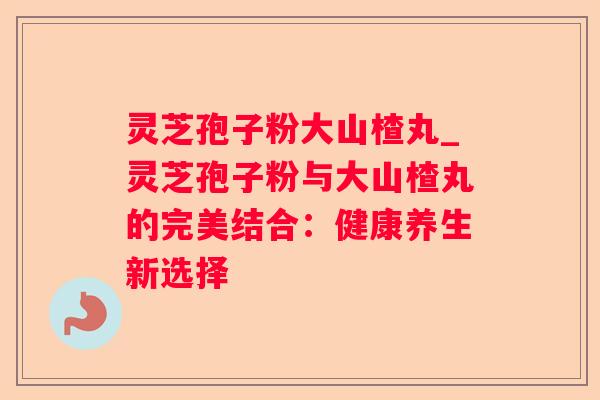 灵芝孢子粉大山楂丸_灵芝孢子粉与大山楂丸的完美结合:健康养生新选择 灵芝孢子粉大山楂丸_灵芝孢子粉与大山楂丸的完美结合:健康养生新选择