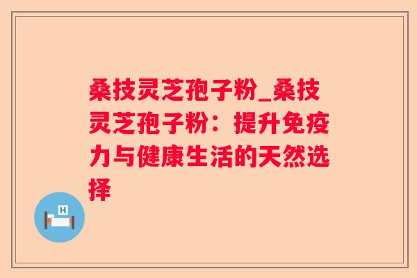 桑技灵芝孢子粉_桑技灵芝孢子粉：提升免疫力与健康生活的天然选择